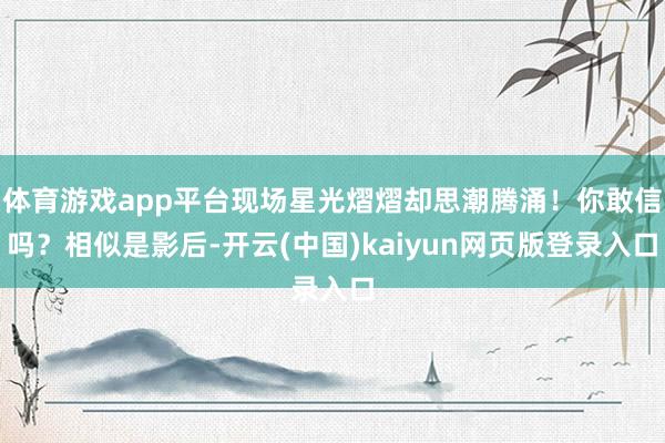体育游戏app平台现场星光熠熠却思潮腾涌！你敢信吗？相似是影后-开云(中国)kaiyun网页版登录入口