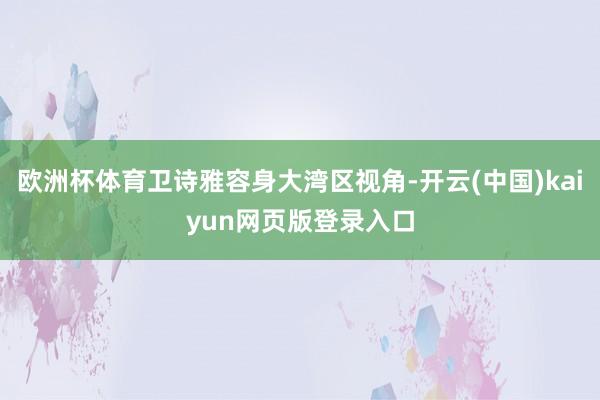 欧洲杯体育卫诗雅容身大湾区视角-开云(中国)kaiyun网页版登录入口