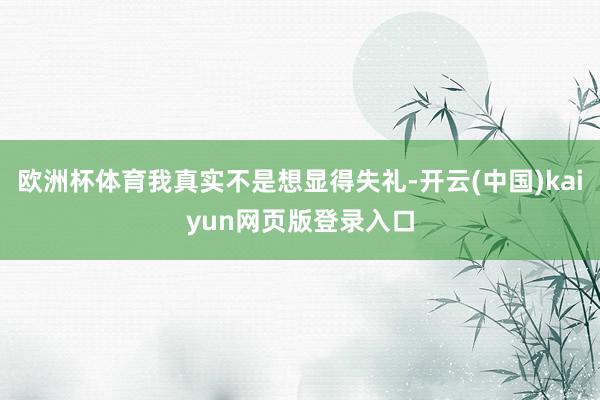 欧洲杯体育我真实不是想显得失礼-开云(中国)kaiyun网页版登录入口