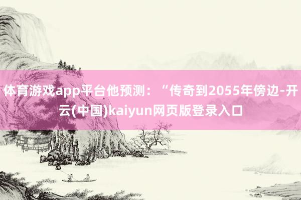 体育游戏app平台他预测：“传奇到2055年傍边-开云(中国)kaiyun网页版登录入口