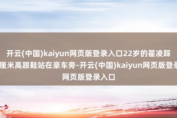 开云(中国)kaiyun网页版登录入口22岁的翟凌踩着10厘米高跟鞋站在豪车旁-开云(中国)kaiyun网页版登录入口