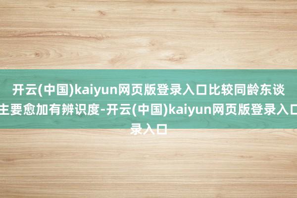 开云(中国)kaiyun网页版登录入口比较同龄东谈主要愈加有辨识度-开云(中国)kaiyun网页版登录入口