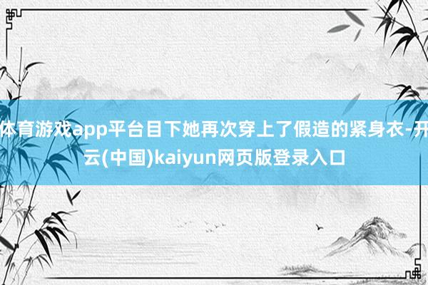 体育游戏app平台目下她再次穿上了假造的紧身衣-开云(中国)kaiyun网页版登录入口